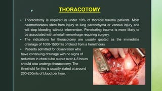 z THORACOTOMY
 Thoracotomy is required in under 10% of thoracic trauma patients. Most
haemothoraces stem from injury to lung parenchyma or venous injury and
will stop bleeding without intervention. Penetrating trauma is more likely to
be associated with arterial hemorrhage requiring surgery.
 The indications for thoracotomy are usually quoted as the immediate
drainage of 1000-1500mls of blood from a hemithorax
 Patients admitted for observation who
have continuing drainage with no signs of
reduction in chest tube output over 4-5 hours
should also undergo thoracotomy. The
threshold for this is usually stated at around
200-250mls of blood per hour.
 