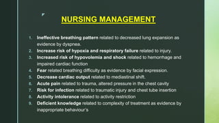 z
NURSING MANAGEMENT
1. Ineffective breathing pattern related to decreased lung expansion as
evidence by dyspnea.
2. Increase risk of hypoxia and respiratory failure related to injury.
3. Increased risk of hypovolemia and shock related to hemorrhage and
impaired cardiac function
4. Fear related breathing difficulty as evidence by facial expression.
5. Decrease cardiac output related to mediastinal shift.
6. Acute pain related to trauma, altered pressure in the chest cavity
7. Risk for infection related to traumatic injury and chest tube insertion
8. Activity intolerance related to activity restriction
9. Deficient knowledge related to complexity of treatment as evidence by
inappropriate behaviour’s
 