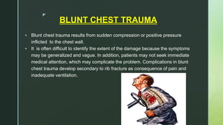 z
BLUNT CHEST TRAUMA
 Blunt chest trauma results from sudden compression or positive pressure
inflicted to the chest wall.
 It is often difficult to identify the extent of the damage because the symptoms
may be generalized and vague. In addition, patients may not seek immediate
medical attention, which may complicate the problem. Complications in blunt
chest trauma develop secondary to rib fracture as consequence of pain and
inadequate ventilation.
 