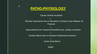 z
PATHO-PHYSIOLOGY
Cause (vehicle accident)
↓
Develop hypoxemia due to disruption of airway, lung collapse, rib
Fracture
↓
Hypovolemia from massive blood/fluid loss, cardiac contusion
↓
Cardiac failure due to increase intrathoracic pressure
↓
Acute renal failure
↓
Death
 