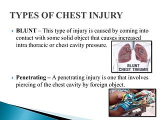  BLUNT – This type of injury is caused by coming into
contact with some solid object that causes increased
intra thoracic or chest cavity pressure.
 Penetrating – A penetrating injury is one that involves
piercing of the chest cavity by foreign object.
 