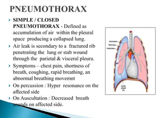  SIMPLE / CLOSED
PNEUMOTHORAX - Defined as
accumulation of air within the pleural
space producing a collapsed lung.
 Air leak is secondary to a fractured rib
penetrating the lung or stab wound
through the parietal & visceral pleura.
 Symptoms – chest pain, shortness of
breath, coughing, rapid breathing, an
abnormal breathing movemnt
 On percussion : Hyper resonance on the
affected side
 On Auscultation : Decreased breath
sounds on affected side.
 