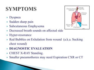  Dyspnea
 Sudden sharp pain
 Subcutaneous Emphysema
 Decreased breath sounds on affected side
 Hyper-resonance
 Red Bubbles on Exhalation from wound (a.k.a. Sucking
chest wound)
 DIAGNOSTIC EVALUATION
 CHEST X-RAY Standing.
 Smaller pneumothorax may need Expiration CXR or CT
 