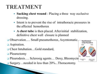  Sucking chest wound : Placing a three way occlusive
dressing.
 Intent is to prevent the rise of intrathoracic pressures in
the affected hemothorax
 A chest tube is then placed. Afterinitial stabilization,
definitive chest wall closure is planned
 Observation…. Small pneumothorax, Asymtomatic.
 Aspiration.
 Chest Intubation…Gold standard,
 Pleurectomy
 Pleurodesis…. Sclerosig agents… Doxy, Bleomycin, talc.
 Surgery…needed in less than 20%...Thoracotomy.
 