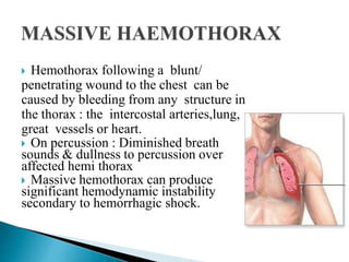  Hemothorax following a blunt/
penetrating wound to the chest can be
caused by bleeding from any structure in
the thorax : the intercostal arteries,lung,
great vessels or heart.
 On percussion : Diminished breath
sounds & dullness to percussion over
affected hemi thorax
 Massive hemothorax can produce
significant hemodynamic instability
secondary to hemorrhagic shock.
 