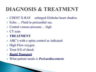  CHEST X-RAY enlarged Globular heart shadow.
 Echo…. Fluid in pericardial sac.
 Central venous pressure… high
 CT scan
 TREATMENT
 ABC’s with c-spine control as indicated
 High Flow oxygen.
 Treat S/S of shock
• Rapid Transport
 What patient needs is Pericardiocentesis
 