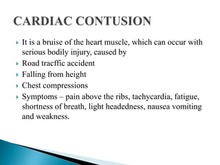  It is a bruise of the heart muscle, which can occur with
serious bodily injury, caused by
 Road tracffic accident
 Falling from height
 Chest compressions
 Symptoms – pain above the ribs, tachycardia, fatigue,
shortness of breath, light headedness, nausea vomiting
and weakness.
 