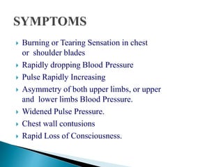  Burning or Tearing Sensation in chest
or shoulder blades
 Rapidly dropping Blood Pressure
 Pulse Rapidly Increasing
 Asymmetry of both upper limbs, or upper
and lower limbs Blood Pressure.
 Widened Pulse Pressure.
 Chest wall contusions
 Rapid Loss of Consciousness.
 