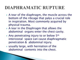  A tear of the diaphragm, the muscle across the
bottom of the ribcage that palys a crucial role
in inspiration. Most commonly acquired by
physical trauma.
 A tear in the Diaphragm that allows the
abdominal organs enter the chest cavity.
 Any penetrating injury to or below 5th
intercostal space can cause diaphragmatic
penetration & abdominal injury.
 usually large, with herniation of the
abdominal contents into the chest.
 