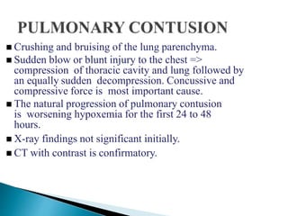  Crushing and bruising of the lung parenchyma.
 Sudden blow or blunt injury to the chest =>
compression of thoracic cavity and lung followed by
an equally sudden decompression. Concussive and
compressive force is most important cause.
 The natural progression of pulmonary contusion
is worsening hypoxemia for the first 24 to 48
hours.
 X-ray findings not significant initially.
 CT with contrast is confirmatory.
 