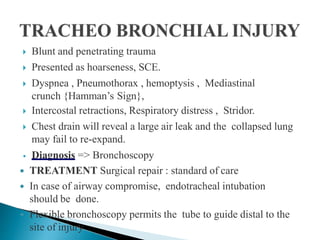  Blunt and penetrating trauma
 Presented as hoarseness, SCE.
 Dyspnea , Pneumothorax , hemoptysis , Mediastinal
crunch {Hamman’s Sign},
 Intercostal retractions, Respiratory distress , Stridor.
 Chest drain will reveal a large air leak and the collapsed lung
may fail to re-expand.
• Diagnosis => Bronchoscopy
 TREATMENT Surgical repair : standard of care
 In case of airway compromise, endotracheal intubation
should be done.
 Flexible bronchoscopy permits the tube to guide distal to the
site of injury
 