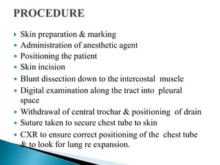  Skin preparation & marking
 Administration of anesthetic agent
 Positioning the patient
 Skin incision
 Blunt dissection down to the intercostal muscle
 Digital examination along the tract into pleural
space
 Withdrawal of central trochar & positioning of drain
 Suture taken to secure chest tube to skin
 CXR to ensure correct positioning of the chest tube
& to look for lung re expansion.
 