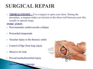  THORACOTOMY – It is a surgery to open your chest. During the
procedure, a surgeon makes an incision in the chest wall between your ribs,
usually to operate lungs.
INDICATION
 Post-traumatic cardiovascular collapse
 Pericardial tamponade
 Vascular injury to the thoracic outlet
 Control of Hge from lung injury
 Massive Air leak
 Proved tracheobronchial injury
 Internal cardiac massage
 