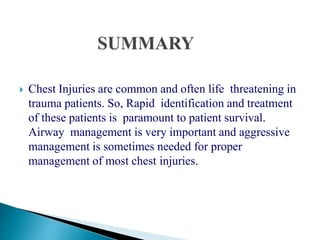  Chest Injuries are common and often life threatening in
trauma patients. So, Rapid identification and treatment
of these patients is paramount to patient survival.
Airway management is very important and aggressive
management is sometimes needed for proper
management of most chest injuries.
 