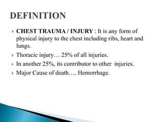 CHEST TRAUMA / INJURY : It is any form of
physical injury to the chest including ribs, heart and
lungs.
 Thoracic injury… 25% of all injuries.
 In another 25%, its contributor to other injuries.
 Major Cause of death…. Hemorrhage.
 