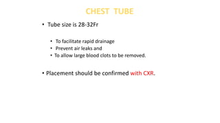 • Tube size is 28-32Fr
• To facilitate rapid drainage
• Prevent air leaks and
• To allow large blood clots to be removed.
• Placement should be confirmed with CXR.
CHEST TUBE
 