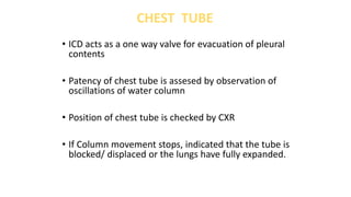 • ICD acts as a one way valve for evacuation of pleural
contents
• Patency of chest tube is assesed by observation of
oscillations of water column
• Position of chest tube is checked by CXR
• If Column movement stops, indicated that the tube is
blocked/ displaced or the lungs have fully expanded.
CHEST TUBE
 