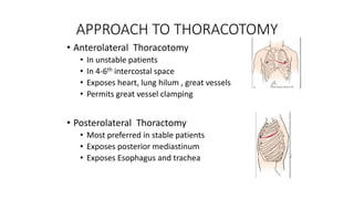 APPROACH TO THORACOTOMY
• Anterolateral Thoracotomy
• In unstable patients
• In 4-6th intercostal space
• Exposes heart, lung hilum , great vessels
• Permits great vessel clamping
• Posterolateral Thoractomy
• Most preferred in stable patients
• Exposes posterior mediastinum
• Exposes Esophagus and trachea
 