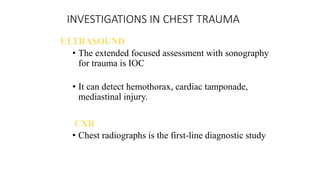 INVESTIGATIONS IN CHEST TRAUMA
ULTRASOUND
• The extended focused assessment with sonography
for trauma is IOC
• It can detect hemothorax, cardiac tamponade,
mediastinal injury.
CXR
• Chest radiographs is the first-line diagnostic study
 