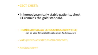 CECT CHEST:
• In hemodynamically stable patients, chest
CT remains the gold standard.
• TRANSESOPHAGEAL ECHOCARDIOGRAPHY (TEE)
• can be used for unstable patients of Aortic rupture
• VATS (VIDEO ASSISTED THORACOSCOPY)
• ANGIOGRAPHY
 