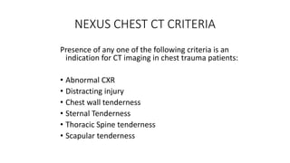 NEXUS CHEST CT CRITERIA
Presence of any one of the following criteria is an
indication for CT imaging in chest trauma patients:
• Abnormal CXR
• Distracting injury
• Chest wall tenderness
• Sternal Tenderness
• Thoracic Spine tenderness
• Scapular tenderness
 
