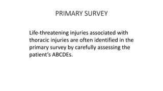 PRIMARY SURVEY
Life-threatening injuries associated with
thoracic injuries are often identified in the
primary survey by carefully assessing the
patient’s ABCDEs.
 
