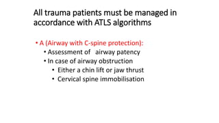 All trauma patients must be managed in
accordance with ATLS algorithms
• A (Airway with C-spine protection):
• Assessment of airway patency
• In case of airway obstruction
• Either a chin lift or jaw thrust
• Cervical spine immobilisation
 
