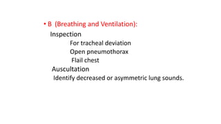 • B (Breathing and Ventilation):
Inspection
For tracheal deviation
Open pneumothorax
Flail chest
Auscultation
Identify decreased or asymmetric lung sounds.
 