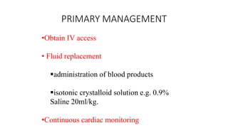 PRIMARY MANAGEMENT
•Obtain IV access
• Fluid replacement
administration of blood products
isotonic crystalloid solution e.g. 0.9%
Saline 20ml/kg.
•Continuous cardiac monitoring
 