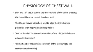 PHYSIOLOGY OF CHEST WALL
• Skin and soft tissue overlie the musculature of the bone: creating
the barrel-like structure of the chest wall.
• The thorax moves with chest wall to alter the intrathoracic
pressures with inspiration and expiration.
• "Bucket handle" movement: elevation of the ribs (mainly by the
external intercostals)
• "Pump handle" movement: elevation of the sternum (by the
sternomastoid muscle)
 