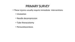 PRIMARY SURVEY
• These injuries usually require immediate interventions
• Intubation
• Needle decompression
• Tube thoracostomy
• Pericardiocentesis
 