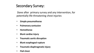 Secondary Survey:
Done after primary survey and any intervention, for
potentially life-threatening chest injuries
• Simple pneumothorax
• Pulmonary contusion
• Hemothorax
• Blunt cardiac injury
• Traumatic aortic disruption
• Blunt esophageal rupture
• Traumatic diaphragmatic injury
• Flail chest
 
