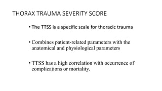 THORAX TRAUMA SEVERITY SCORE
• The TTSS is a specific scale for thoracic trauma
• Combines patient-related parameters with the
anatomical and physiological parameters
• TTSS has a high correlation with occurrence of
complications or mortality.
 