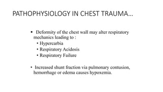 PATHOPHYSIOLOGY IN CHEST TRAUMA…
 Deformity of the chest wall may alter respiratory
mechanics leading to :
• Hypercarbia
• Respiratory Acidosis
• Respiratory Failure
• Increased shunt fraction via pulmonary contusion,
hemorrhage or edema causes hypoxemia.
 
