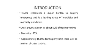 INTRODUCTION
• Trauma represents a major burden in surgery
emergency and is a leading cause of morbidity and
mortality worldwide.
• Chest trauma is seen in about 50% of trauma victims
• Mortality : 25%
• Approximately 16,000 deaths per year in India are as
a result of chest trauma.
 