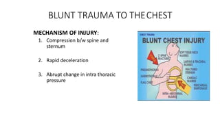 BLUNT TRAUMA TO THECHEST
MECHANISM OF INJURY:
1. Compression b/w spine and
sternum
2. Rapid deceleration
3. Abrupt change in intra thoracic
pressure
 