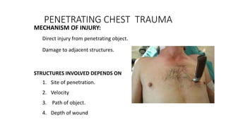 PENETRATING CHEST TRAUMA
MECHANISM OF INJURY:
Direct injury from penetrating object.
Damage to adjacent structures.
STRUCTURES INVOLVED DEPENDS ON
1. Site of penetration.
2. Velocity
3. Path of object.
4. Depth of wound
 