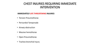 CHEST INJURIES REQUIRING IMMEDIATE
INTERVENTION
IMMEDIATELY LIFE THREATENING INJURIES
• Tension Pneumothorax
• Pericardial Tamponade
• Airway obstruction
• Massive hemothorax
• Open Pneumothorax
• Tracheo-bronchial injury
 