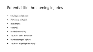 Potential life threatening injuries
• Simple pneumothorax
• Pulmonary contusion
• Hemothorax
• Flail chest
• Blunt cardiac injury
• Traumatic aortic disruption
• Blunt esophageal rupture
• Traumatic diaphragmatic injury
 