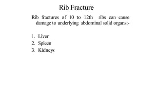 Rib Fracture
Rib fractures of 10 to 12th ribs can cause
damage to underlying abdominal solid organs:-
1. Liver
2. Spleen
3. Kidneys
 