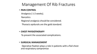 Management Of Rib Fractures
• PAIN CONTROL
Analgesia ( 1-2 weeks).
Narcotics
Regional analgesia should be considered.
Thoracic epidurals are the gold standard.
• CHEST PHYSIOTHERAPY
To prevent the associated complications.
• SURGICAL MANAGEMENT
Operative fixation plays a role in patients with a flail chest
and respiratory compromise
 