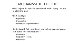 MECHANISM OF FLAIL CHEST
• Flail injury is usually associated with injury to the
underlying lung.
• Pain leading :
• Hypoxemia,
• Hypercarbia,
• Decreased Lung Compliance.
• Patients with flail chest injury and pulmonary contusions
are at risk for complications :
• Atelectasis,
• Respiratory Failure,
• Pneumonia.
 