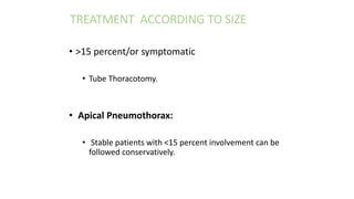 • >15 percent/or symptomatic
• Tube Thoracotomy.
• Apical Pneumothorax:
• Stable patients with <15 percent involvement can be
followed conservatively.
TREATMENT ACCORDING TO SIZE
 
