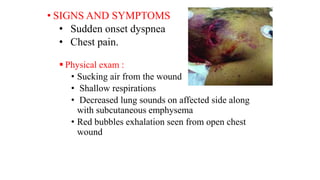 • SIGNS AND SYMPTOMS
• Sudden onset dyspnea
• Chest pain.
 Physical exam :
• Sucking air from the wound
• Shallow respirations
• Decreased lung sounds on affected side along
with subcutaneous emphysema
• Red bubbles exhalation seen from open chest
wound
 