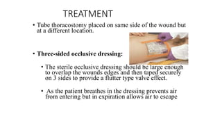 TREATMENT
• Tube thoracostomy placed on same side of the wound but
at a different location.
• Three-sided occlusive dressing:
• The sterile occlusive dressing should be large enough
to overlap the wounds edges and then taped securely
on 3 sides to provide a flutter type valve effect.
• As the patient breathes in the dressing prevents air
from entering but in expiration allows air to escape
 