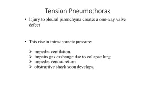 Tension Pneumothorax
• Injury to pleural parenchyma creates a one-way valve
defect
• This rise in intra-thoracic pressure:
 impedes ventilation.
 impairs gas exchange due to collapse lung
 impedes venous return
 obstructive shock soon develops.
 
