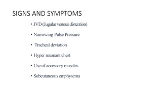 SIGNS AND SYMPTOMS
• JVD(Jugularvenousdistention)
• Narrowing Pulse Pressure
• Tracheal deviation
• Hyper resonant chest
• Use of accessory muscles
• Subcutaneous emphysema
 