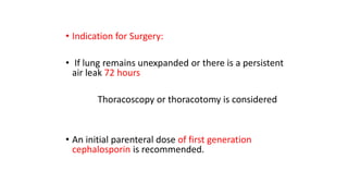 • Indication for Surgery:
• If lung remains unexpanded or there is a persistent
air leak 72 hours
Thoracoscopy or thoracotomy is considered
• An initial parenteral dose of first generation
cephalosporin is recommended.
 