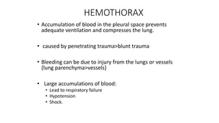 HEMOTHORAX
• Accumulation of blood in the pleural space prevents
adequate ventilation and compresses the lung.
• caused by penetrating trauma>blunt trauma
• Bleeding can be due to injury from the lungs or vessels
{lung parenchyma>vessels}
• Large accumulations of blood:
• Lead to respiratory failure
• Hypotension
• Shock.
 