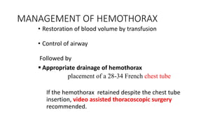 MANAGEMENT OF HEMOTHORAX
• Restoration of blood volume by transfusion
• Control of airway
Followed by
 Appropriate drainage of hemothorax
placement of a 28-34 French chest tube
If the hemothorax retained despite the chest tube
insertion, video assisted thoracoscopic surgery
recommended.
 